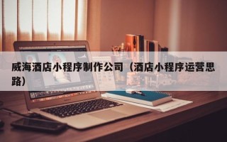 晋江威海酒店小程序制作公司（酒店小程序运营思路）